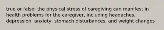 true or false: the physical stress of caregiving can manifest in health problems for the caregiver, including headaches, depression, anxiety, stomach disturbances, and weight changes