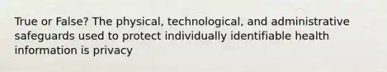 True or False? The physical, technological, and administrative safeguards used to protect individually identifiable health information is privacy