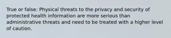 True or false: Physical threats to the privacy and security of protected health information are more serious than administrative threats and need to be treated with a higher level of caution.