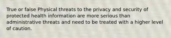 True or false Physical threats to the privacy and security of protected health information are more serious than administrative threats and need to be treated with a higher level of caution.