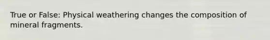 True or False: Physical weathering changes the composition of mineral fragments.