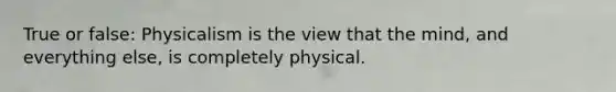 True or false: Physicalism is the view that the mind, and everything else, is completely physical.