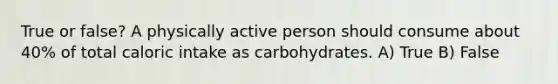 True or false? A physically active person should consume about 40% of total caloric intake as carbohydrates. A) True B) False