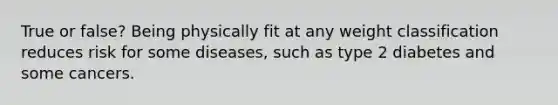 True or false? Being physically fit at any weight classification reduces risk for some diseases, such as type 2 diabetes and some cancers.