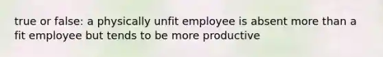 true or false: a physically unfit employee is absent more than a fit employee but tends to be more productive