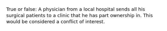 True or false: A physician from a local hospital sends all his surgical patients to a clinic that he has part ownership in. This would be considered a conflict of interest.