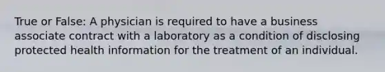 True or False: A physician is required to have a business associate contract with a laboratory as a condition of disclosing protected health information for the treatment of an individual.