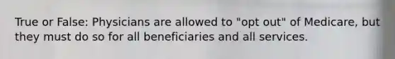 True or False: Physicians are allowed to "opt out" of Medicare, but they must do so for all beneficiaries and all services.