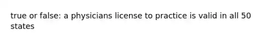 true or false: a physicians license to practice is valid in all 50 states