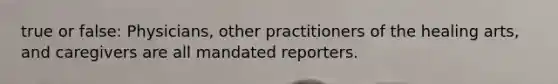 true or false: Physicians, other practitioners of the healing arts, and caregivers are all mandated reporters.