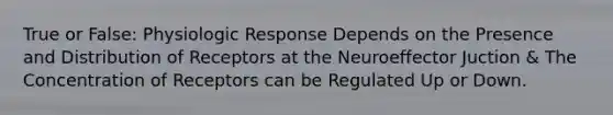 True or False: Physiologic Response Depends on the Presence and Distribution of Receptors at the Neuroeffector Juction & The Concentration of Receptors can be Regulated Up or Down.