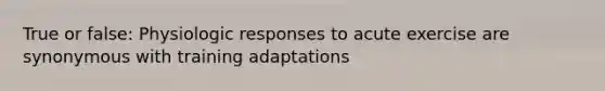 True or false: Physiologic responses to acute exercise are synonymous with training adaptations