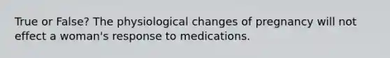 True or False? The physiological changes of pregnancy will not effect a woman's response to medications.