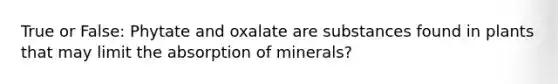 True or False: Phytate and oxalate are substances found in plants that may limit the absorption of minerals?