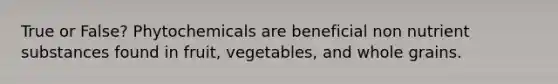 True or False? Phytochemicals are beneficial non nutrient substances found in fruit, vegetables, and whole grains.