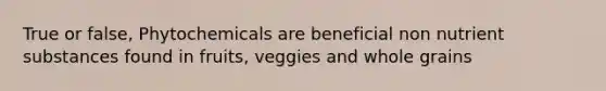 True or false, Phytochemicals are beneficial non nutrient substances found in fruits, veggies and whole grains