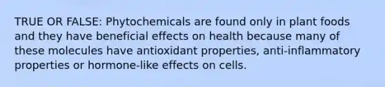 TRUE OR FALSE: Phytochemicals are found only in plant foods and they have beneficial effects on health because many of these molecules have antioxidant properties, anti-inflammatory properties or hormone-like effects on cells.