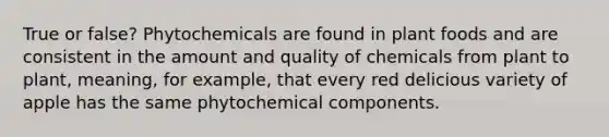 True or false? Phytochemicals are found in plant foods and are consistent in the amount and quality of chemicals from plant to plant, meaning, for example, that every red delicious variety of apple has the same phytochemical components.