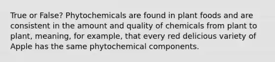 True or False? Phytochemicals are found in plant foods and are consistent in the amount and quality of chemicals from plant to plant, meaning, for example, that every red delicious variety of Apple has the same phytochemical components.