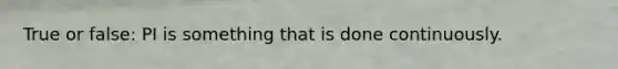True or false: PI is something that is done continuously.