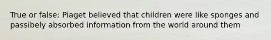 True or false: Piaget believed that children were like sponges and passibely absorbed information from the world around them