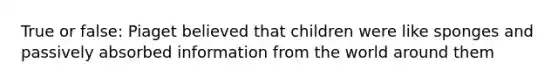 True or false: Piaget believed that children were like sponges and passively absorbed information from the world around them