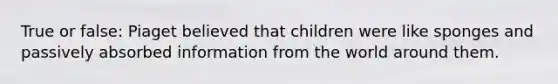 True or false: Piaget believed that children were like sponges and passively absorbed information from the world around them.