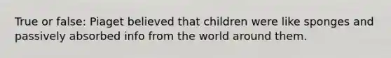 True or false: Piaget believed that children were like sponges and passively absorbed info from the world around them.