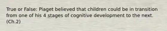 True or False: Piaget believed that children could be in transition from one of his 4 stages of cognitive development to the next. (Ch.2)