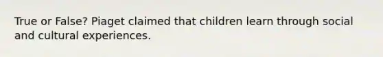 True or False? Piaget claimed that children learn through social and cultural experiences.