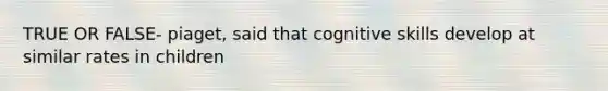 TRUE OR FALSE- piaget, said that cognitive skills develop at similar rates in children