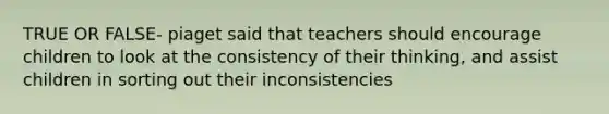 TRUE OR FALSE- piaget said that teachers should encourage children to look at the consistency of their thinking, and assist children in sorting out their inconsistencies