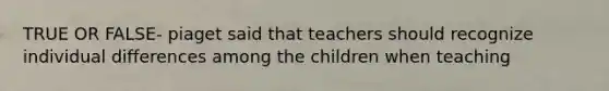 TRUE OR FALSE- piaget said that teachers should recognize individual differences among the children when teaching