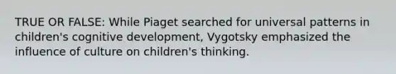 TRUE OR FALSE: While Piaget searched for universal patterns in children's cognitive development, Vygotsky emphasized the influence of culture on children's thinking.