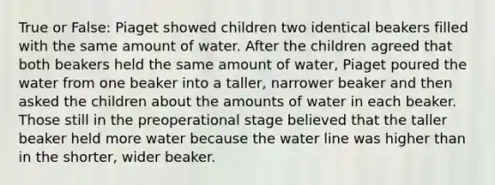 True or False: Piaget showed children two identical beakers filled with the same amount of water. After the children agreed that both beakers held the same amount of water, Piaget poured the water from one beaker into a taller, narrower beaker and then asked the children about the amounts of water in each beaker. Those still in the preoperational stage believed that the taller beaker held more water because the water line was higher than in the shorter, wider beaker.