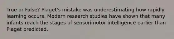 True or False? Piaget's mistake was underestimating how rapidly learning occurs. Modern research studies have shown that many infants reach the stages of sensorimotor intelligence earlier than Piaget predicted.