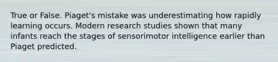 True or False. Piaget's mistake was underestimating how rapidly learning occurs. Modern research studies shown that many infants reach the stages of sensorimotor intelligence earlier than Piaget predicted.