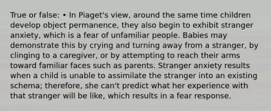 True or false: • In Piaget's view, around the same time children develop object permanence, they also begin to exhibit stranger anxiety, which is a fear of unfamiliar people. Babies may demonstrate this by crying and turning away from a stranger, by clinging to a caregiver, or by attempting to reach their arms toward familiar faces such as parents. Stranger anxiety results when a child is unable to assimilate the stranger into an existing schema; therefore, she can't predict what her experience with that stranger will be like, which results in a fear response.