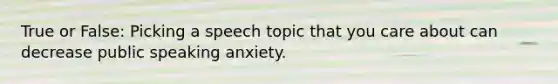 True or False: Picking a speech topic that you care about can decrease public speaking anxiety.