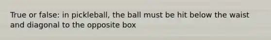 True or false: in pickleball, the ball must be hit below the waist and diagonal to the opposite box