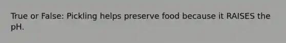True or False: Pickling helps preserve food because it RAISES the pH.