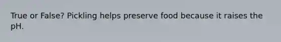 True or False? Pickling helps preserve food because it raises the pH.