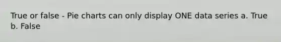 True or false - Pie charts can only display ONE data series a. True b. False