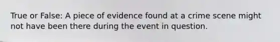 True or False: A piece of evidence found at a crime scene might not have been there during the event in question.