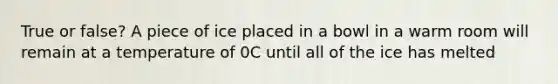 True or false? A piece of ice placed in a bowl in a warm room will remain at a temperature of 0C until all of the ice has melted