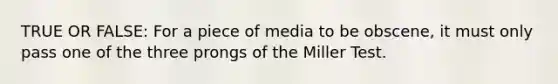 TRUE OR FALSE: For a piece of media to be obscene, it must only pass one of the three prongs of the Miller Test.