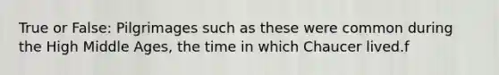 True or False: Pilgrimages such as these were common during the High Middle Ages, the time in which Chaucer lived.f