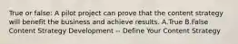 True or false: A pilot project can prove that the content strategy will benefit the business and achieve results. A.True B.False Content Strategy Development -- Define Your Content Strategy