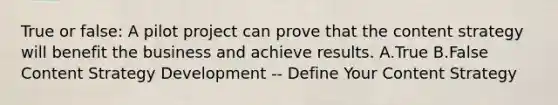 True or false: A pilot project can prove that the content strategy will benefit the business and achieve results. A.True B.False Content Strategy Development -- Define Your Content Strategy