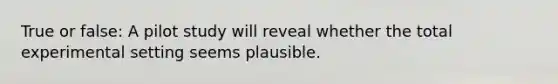 True or false: A pilot study will reveal whether the total experimental setting seems plausible.